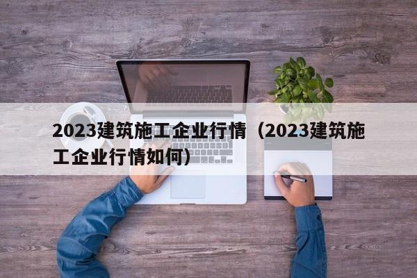 乐鱼体育-2023建筑施工企业行情（2023建筑施工企业行情如何）
