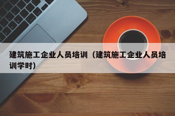 乐鱼体育-建筑施工企业人员培训（建筑施工企业人员培训学时）