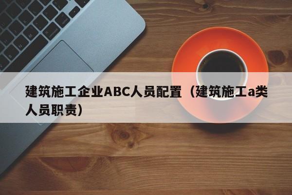 乐鱼体育-建筑施工企业ABC人员配置（建筑施工a类人员职责）