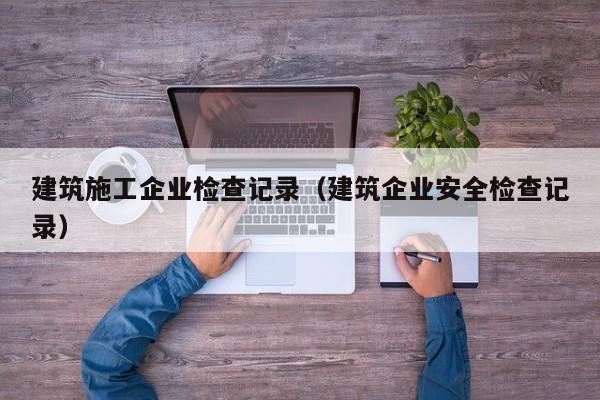 乐鱼体育-建筑施工企业检查记录（建筑企业安全检查记录）