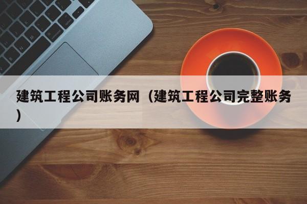 乐鱼体育-建筑工程公司账务网（建筑工程公司完整账务）