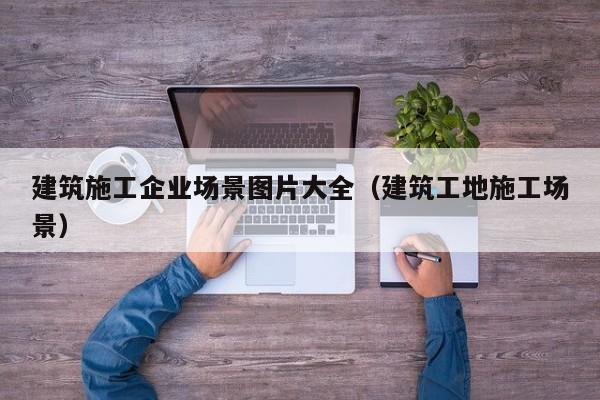 乐鱼体育-建筑施工企业场景图片大全（建筑工地施工场景）