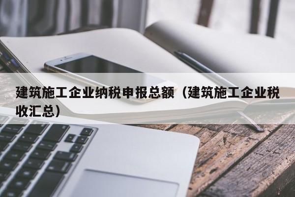 乐鱼体育-建筑施工企业纳税申报总额（建筑施工企业税收汇总）