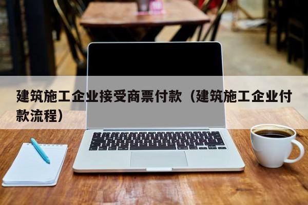 乐鱼体育-建筑施工企业接受商票付款（建筑施工企业付款流程）