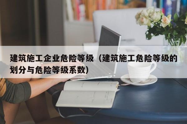 乐鱼体育-建筑施工企业危险等级（建筑施工危险等级的划分与危险等级系数）