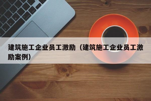 乐鱼体育-建筑施工企业员工激励（建筑施工企业员工激励案例）