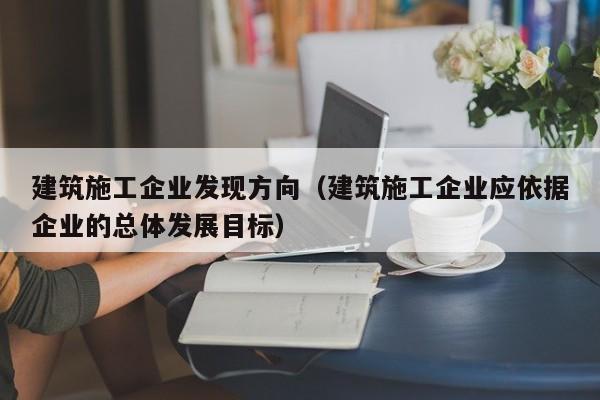 乐鱼体育-建筑施工企业发现方向（建筑施工企业应依据企业的总体发展目标）