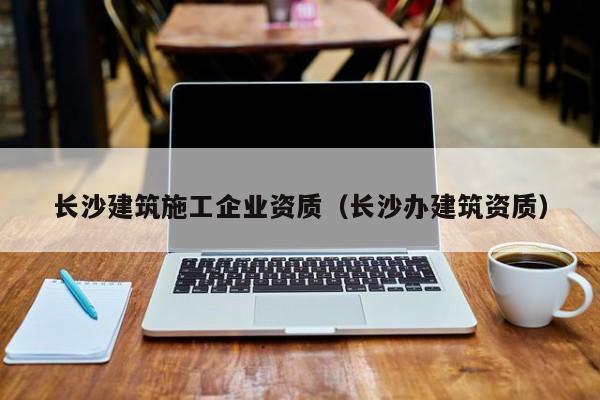 乐鱼体育-长沙建筑施工企业资质（长沙办建筑资质）
