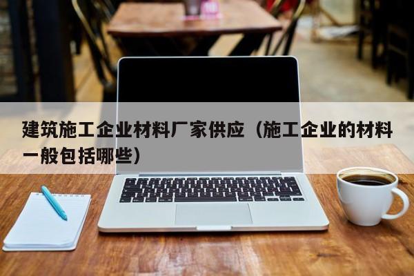 乐鱼体育-建筑施工企业材料厂家供应（施工企业的材料一般包括哪些）