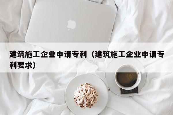 乐鱼体育-建筑施工企业申请专利（建筑施工企业申请专利要求）