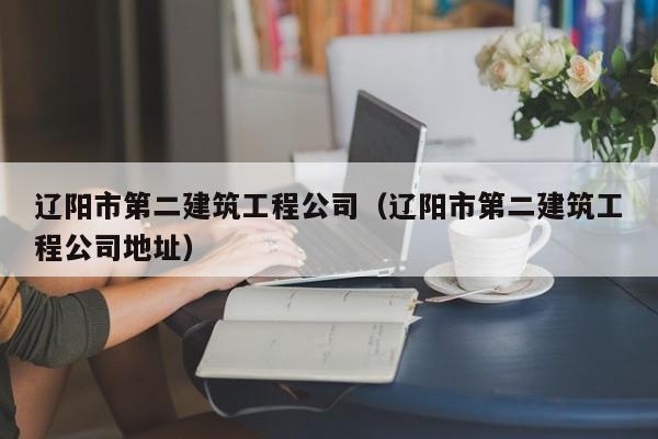乐鱼体育-辽阳市第二建筑工程公司（辽阳市第二建筑工程公司地址）