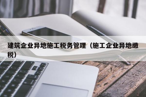 乐鱼体育-建筑企业异地施工税务管理（施工企业异地缴税）
