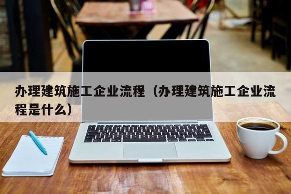 乐鱼体育-办理建筑施工企业流程（办理建筑施工企业流程是什么）