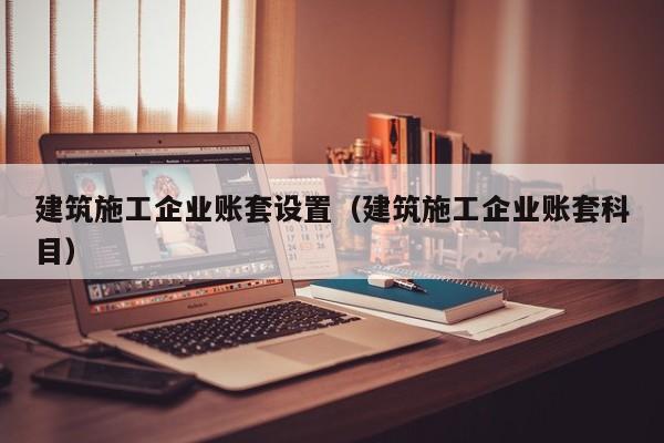 乐鱼体育-建筑施工企业账套设置（建筑施工企业账套科目）
