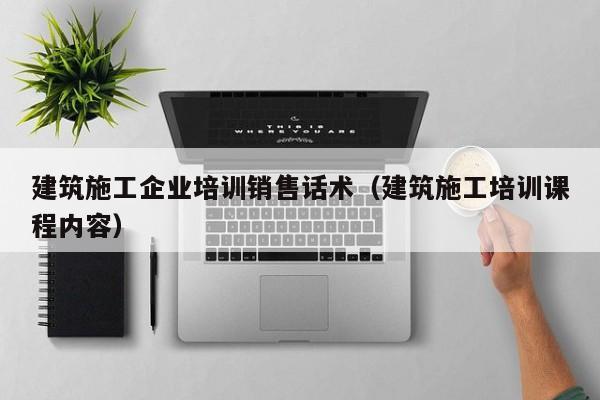 乐鱼体育-建筑施工企业培训销售话术（建筑施工培训课程内容）