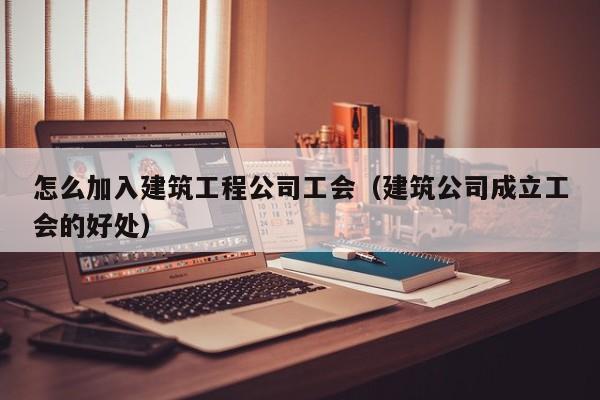 乐鱼体育-怎么加入建筑工程公司工会（建筑公司成立工会的好处）