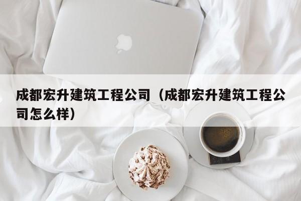 乐鱼体育-成都宏升建筑工程公司（成都宏升建筑工程公司怎么样）