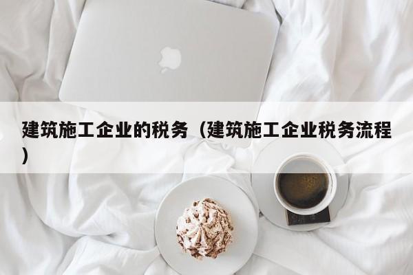 乐鱼体育-建筑施工企业的税务（建筑施工企业税务流程）