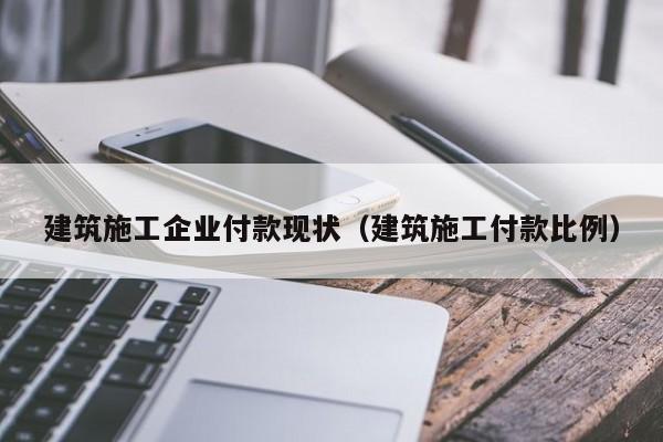 乐鱼体育-建筑施工企业付款现状（建筑施工付款比例）