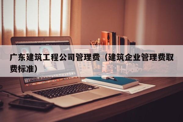 乐鱼体育-广东建筑工程公司管理费（建筑企业管理费取费标准）