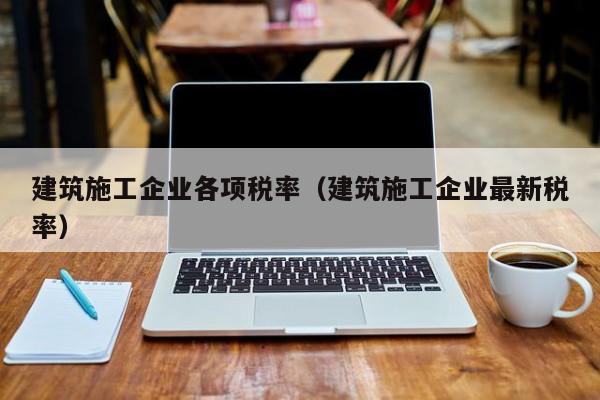 乐鱼体育-建筑施工企业各项税率（建筑施工企业最新税率）