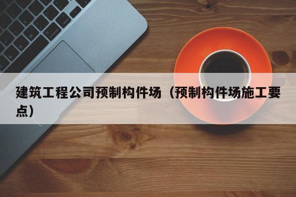 乐鱼体育-建筑工程公司预制构件场（预制构件场施工要点）