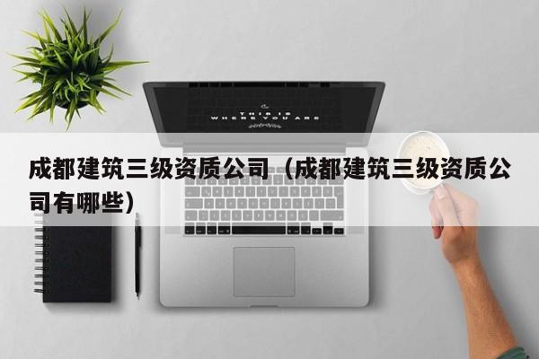 乐鱼体育-成都建筑三级资质公司（成都建筑三级资质公司有哪些）