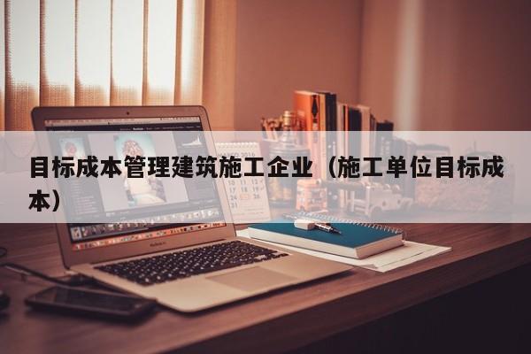 乐鱼体育-目标成本管理建筑施工企业（施工单位目标成本）