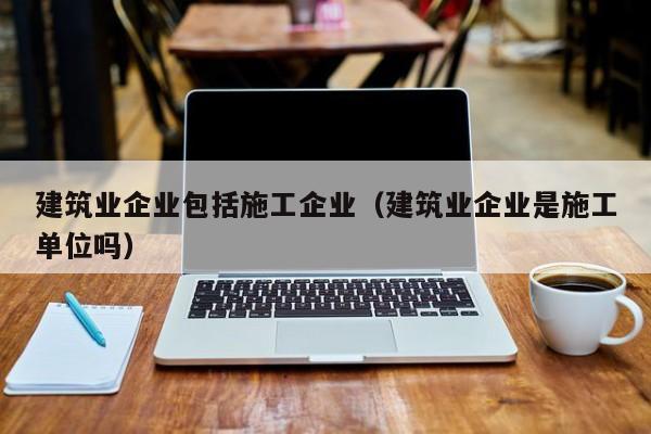 乐鱼体育-建筑业企业包括施工企业（建筑业企业是施工单位吗）